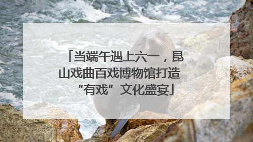 当端午遇上六一，昆山戏曲百戏博物馆打造“有戏”文化盛宴
