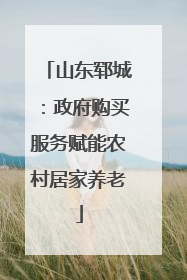 山东郓城：政府购买服务赋能农村居家养老
