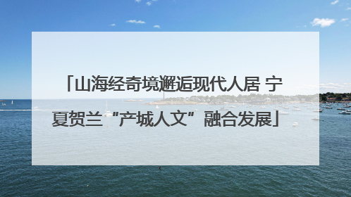 山海经奇境邂逅现代人居 宁夏贺兰“产城人文”融合发展