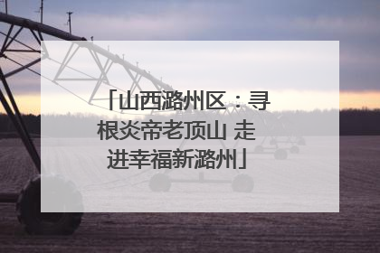 山西潞州区：寻根炎帝老顶山 走进幸福新潞州