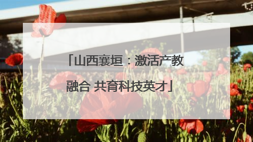 山西襄垣：激活产教融合 共育科技英才