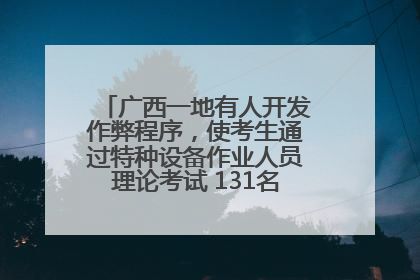 广西一地有人开发作弊程序，使考生通过特种设备作业人员理论考试 131名考生证书被撤销