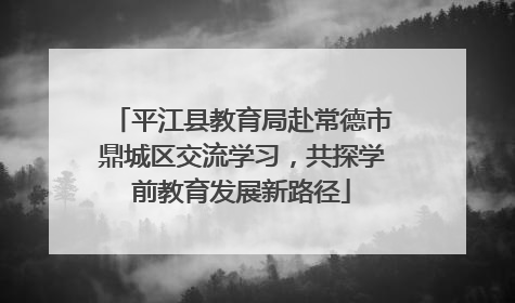平江县教育局赴常德市鼎城区交流学习，共探学前教育发展新路径