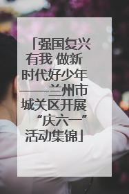强国复兴有我 做新时代好少年——兰州市城关区开展“庆六一”活动集锦