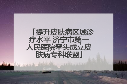 提升皮肤病区域诊疗水平 济宁市第一人民医院牵头成立皮肤病专科联盟