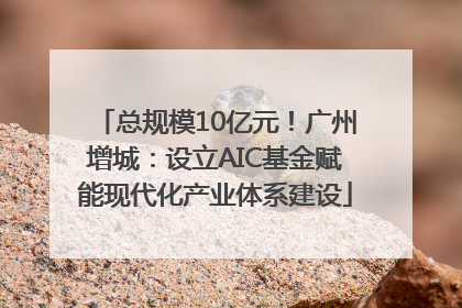 总规模10亿元！广州增城：设立AIC基金赋能现代化产业体系建设