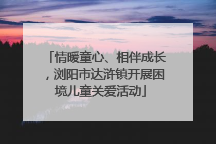 情暖童心、相伴成长，浏阳市达浒镇开展困境儿童关爱活动