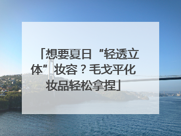 想要夏日“轻透立体”妆容?毛戈平化妆品轻松拿捏