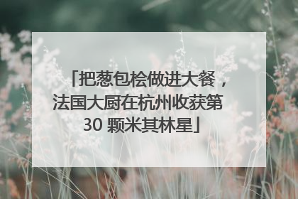 把葱包桧做进大餐，法国大厨在杭州收获第 30 颗米其林星