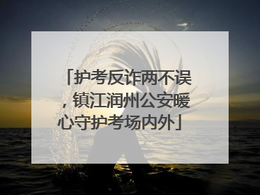 护考反诈两不误，镇江润州公安暖心守护考场内外