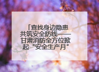查找身边隐患 共筑安全防线——甘肃消防全方位掀起“安全生产月”活动热潮
