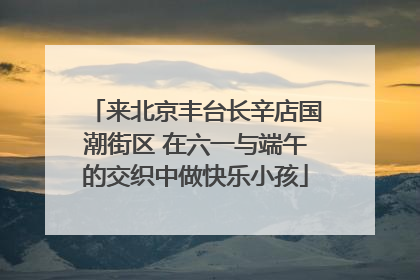 来北京丰台长辛店国潮街区 在六一与端午的交织中做快乐小孩