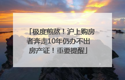 极度煎熬！沪上购房者奔走10年仍办不出房产证！重要提醒