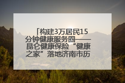 构建3万居民15分钟健康服务圈——昆仑健康保险“健康之家”落地济南市历城区鲍山街道