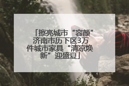 擦亮城市“容颜” 济南市历下区3万件城市家具“清凉焕新”迎盛夏