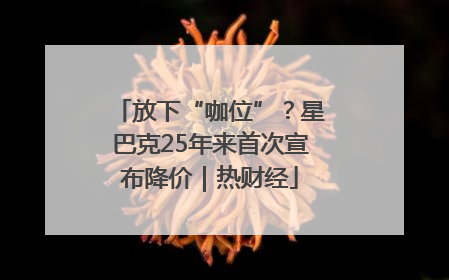 放下“咖位”？星巴克25年来首次宣布降价｜热财经