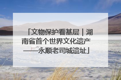 文物保护看基层｜湖南省首个世界文化遗产——永顺老司城遗址