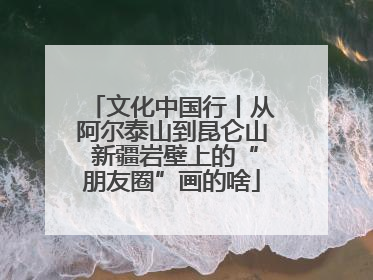 文化中国行丨从阿尔泰山到昆仑山 新疆岩壁上的“朋友圈”画的啥