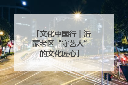 文化中国行｜沂蒙老区“守艺人”的文化匠心