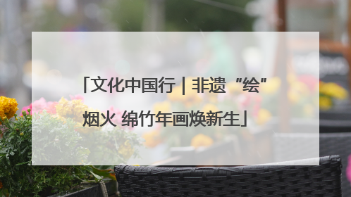 文化中国行｜非遗“绘”烟火 绵竹年画焕新生