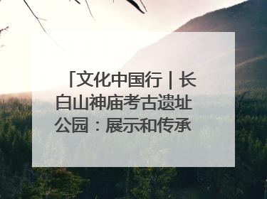 文化中国行｜长白山神庙考古遗址公园：展示和传承多民族文化交融
