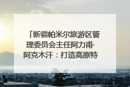 新疆帕米尔旅游区管理委员会主任阿力甫·阿克木汗：打造高原特色文旅品牌 推动县域旅游高质量发展｜第七届全国县域旅游研究成果发布系列活动