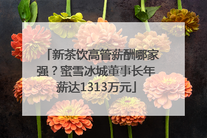 新茶饮高管薪酬哪家强？蜜雪冰城董事长年薪达1313万元