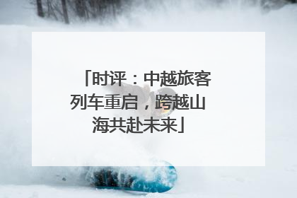 时评：中越旅客列车重启，跨越山海共赴未来