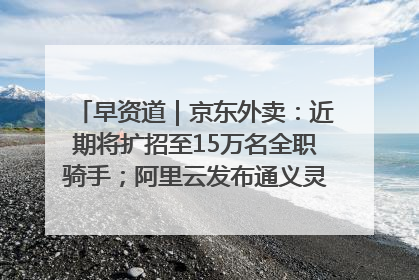 早资道｜京东外卖：近期将扩招至15万名全职骑手；阿里云发布通义灵码AI IDE
