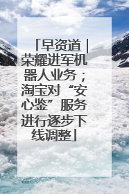 早资道｜荣耀进军机器人业务；淘宝对“安心鉴”服务进行逐步下线调整