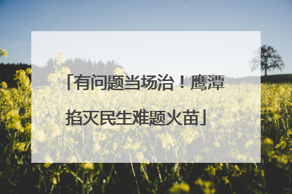 有问题当场治！鹰潭掐灭民生难题火苗