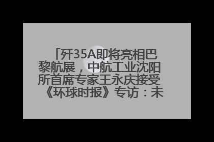 歼35A即将亮相巴黎航展，中航工业沈阳所首席专家王永庆接受《环球时报》专访：未来数量可以有很多