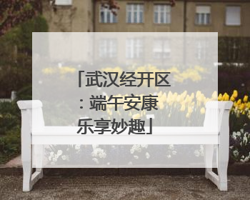 武汉经开区：端午安康 乐享妙趣