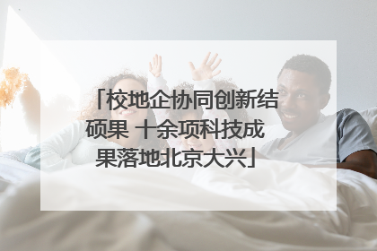 校地企协同创新结硕果 十余项科技成果落地北京大兴