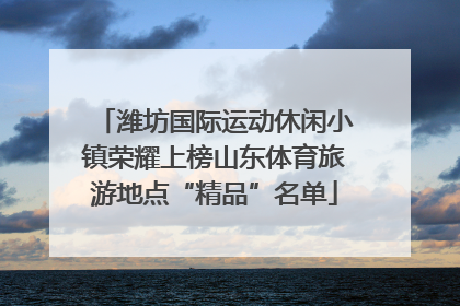 潍坊国际运动休闲小镇荣耀上榜山东体育旅游地点“精品”名单