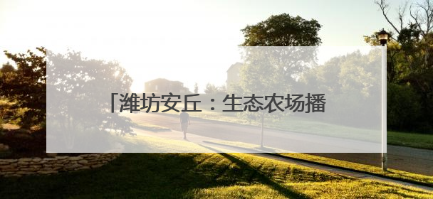 潍坊安丘：生态农场播“绿”成“金” 品牌农业借“绿”出“圈”