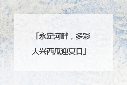 永定河畔，多彩大兴西瓜迎夏日
