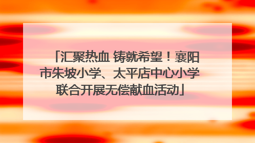 汇聚热血 铸就希望！襄阳市朱坡小学、太平店中心小学联合开展无偿献血活动