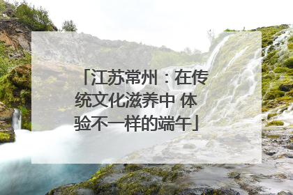 江苏常州：在传统文化滋养中 体验不一样的端午