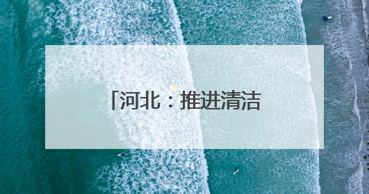 河北：推进清洁能源项目建设 助力绿色低碳发展