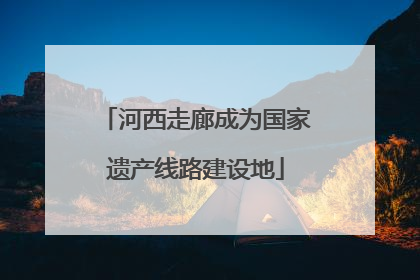 河西走廊成为国家遗产线路建设地