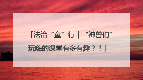 法治“童”行｜“神兽们”玩嗨的课堂有多有趣？！