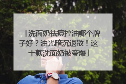 洗面奶祛痘控油哪个牌子好？油光暗沉退散！这十款洗面奶被夸爆