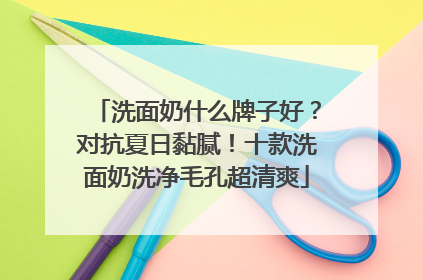 洗面奶什么牌子好？对抗夏日黏腻！十款洗面奶洗净毛孔超清爽