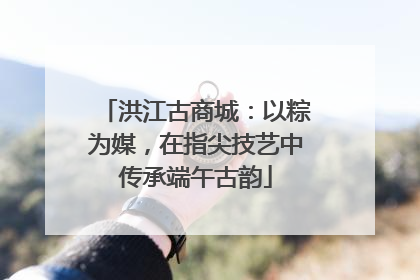 洪江古商城：以粽为媒，在指尖技艺中传承端午古韵