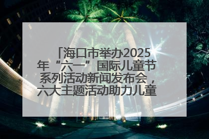 海口市举办2025年“六一”国际儿童节系列活动新闻发布会，六大主题活动助力儿童友好城市建设