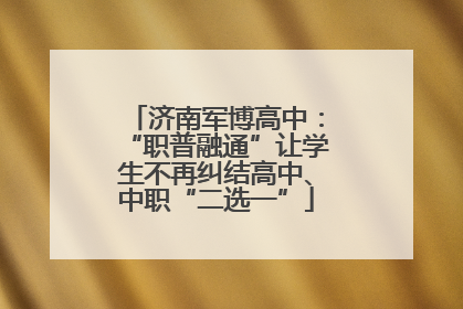 济南军博高中：“职普融通”让学生不再纠结高中、中职“二选一”