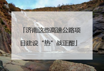 济南这些高速公路项目建设“热”战正酣