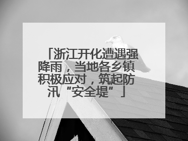 浙江开化遭遇强降雨，当地各乡镇积极应对，筑起防汛“安全堤”