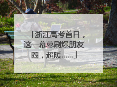 浙江高考首日，这一幕幕刷爆朋友圈，超暖……